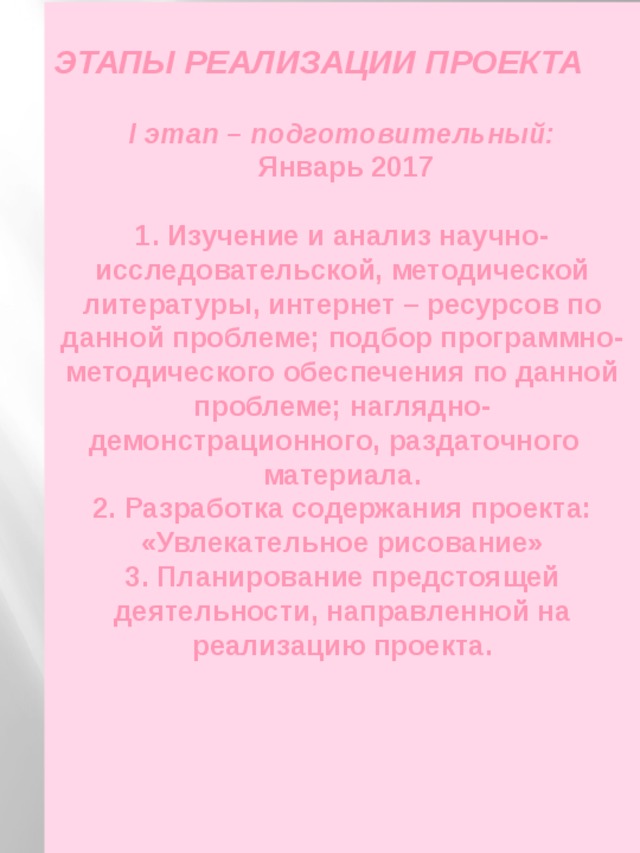  ЭТАПЫ РЕАЛИЗАЦИИ ПРОЕКТА  I этап – подготовительный:  Январь 2017  1. Изучение и анализ научно-исследовательской, методической литературы, интернет – ресурсов по данной проблеме; подбор программно-методического обеспечения по данной проблеме; наглядно-демонстрационного, раздаточного   материала.  2. Разработка содержания проекта:  «Увлекательное рисование»  3. Планирование предстоящей деятельности, направленной на реализацию проекта. 