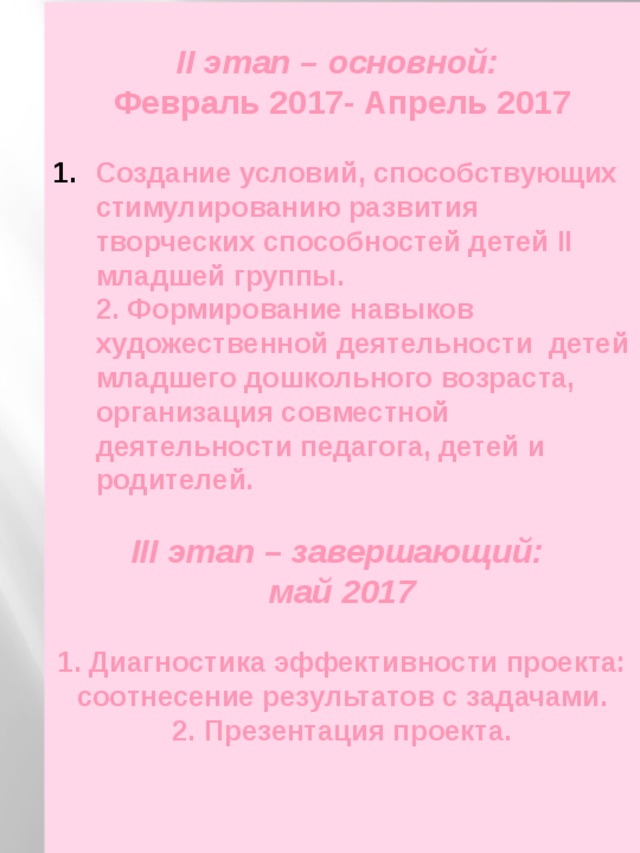  II этап – основной: Февраль 2017- Апрель 2017  Создание условий, способствующих стимулированию развития творческих способностей детей II младшей группы.  2. Формирование навыков художественной деятельности детей младшего дошкольного возраста, организация совместной деятельности педагога, детей и родителей.  III этап – завершающий: май 2017  1. Диагностика эффективности проекта: соотнесение результатов с задачами.  2. Презентация проекта. 