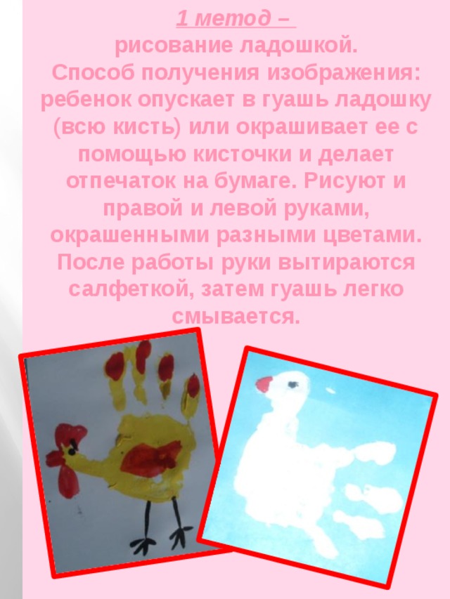 1 метод –  рисование ладошкой.  Способ получения изображения: ребенок опускает в гуашь ладошку (всю кисть) или окрашивает ее с помощью кисточки и делает отпечаток на бумаге. Рисуют и правой и левой руками, окрашенными разными цветами. После работы руки вытираются салфеткой, затем гуашь легко смывается.   