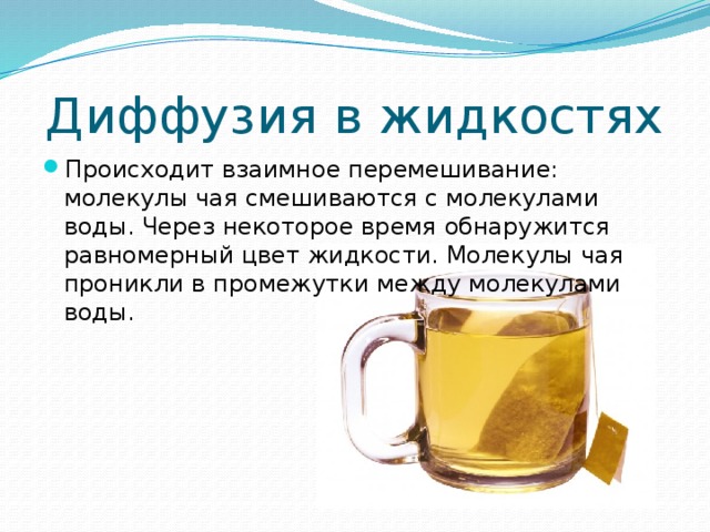 Диффузия в жидкостях Происходит взаимное перемешивание: молекулы чая смешиваются с молекулами воды. Через некоторое время обнаружится равномерный цвет жидкости. Молекулы чая проникли в промежутки между молекулами воды. 
