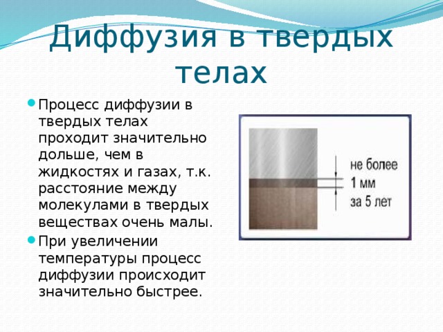 Диффузия в твердых телах Процесс диффузии в твердых телах проходит значительно дольше, чем в жидкостях и газах, т.к. расстояние между молекулами в твердых веществах очень малы. При увеличении температуры процесс диффузии происходит значительно быстрее. 