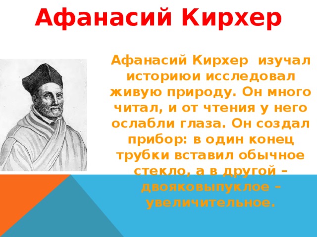 Афанасий Кирхер Афанасий Кирхер изучал историюи исследовал живую природу. Он много читал, и от чтения у него ослабли глаза. Он создал прибор: в один конец трубки вставил обычное стекло, а в другой – двояковыпуклое – увеличительное. 