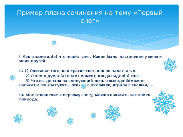  Пример плана сочинения на тему «Первый снег» I. Как я заметил(а) что пошёл снег. Какое было настроение у меня и моих друзей  II. 1) Описание того, как красив снег, как он падал и т.д.  2) О чем я думал(а) в этот момент, когда видел(а) снег.  3) Что вы делали на следующий день в выходной(можно написать: пошли гулять, лепили снеговиков, играли в снежки, …  III. Мое отношение к первому снегу, можно написать как изменилась природа.   