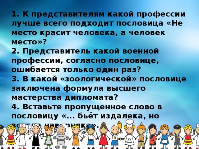 1. К представителям какой профессии лучше всего подходит пословица «Не место красит человека, а человек место»? 2. Представитель какой военной профессии, согласно пословице, ошибается только один раз?  3. В какой «зоологической» пословице заключена формула высшего мастерства дипломата? 4. Вставьте пропущенное слово в пословицу «... бьёт издалека, но всегда наверняка».  