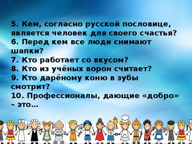 5. Кем, согласно русской пословице, является человек для своего счастья? 6. Перед кем все люди снимают шапки?  7. Кто работает со вкусом? 8. Кто из учёных ворон считает? 9. Кто дарёному коню в зубы смотрит? 10. Профессионалы, дающие «добро» – это… 