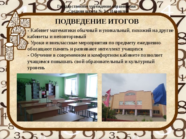 Государственное учреждение образования  «Средняя школа № 3 г. Наровли»   ПОДВЕДЕНИЕ ИТОГОВ - Кабинет математики обычный и уникальный, похожий на другие  кабинеты и неповторимый  - Уроки и внеклассные мероприятия по предмету ежедневно  обогащают память и развивают интеллект учащихся  - Обучение в современном и комфортном кабинете позволяет  учащимся повышать свой образовательный и культурный  уровень 