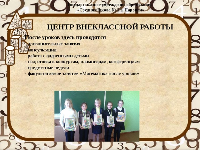 Государственное учреждение образования  «Средняя школа № 3 г. Наровли»   ЦЕНТР ВНЕКЛАССНОЙ РАБОТЫ После уроков здесь проводятся  - дополнительные занятия  - консультации  - работа с одаренными детьми  - подготовка к конкурсам, олимпиадам, конференциям  - предметные недели  - факультативное занятие «Математика после уроков» 