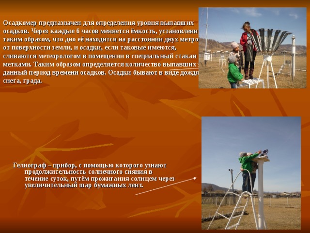   Осадкомер предназначен для определения уровня выпавших осадков. Через каждые 6 часов меняется ёмкость, установленная таким образом, что дно её находится на расстоянии двух метров от поверхности земли, и осадки, если таковые имеются, сливаются метеорологом в помещении в специальный стакан с метками. Таким образом определяется количество выпавших за данный период времени осадков. Осадки бывают в виде дождя, снега, града. Гелиограф – прибор, с помощью которого узнают продолжительность солнечного сияния в течение суток, путём прожигания солнцем через увеличительный шар бумажных лент.  