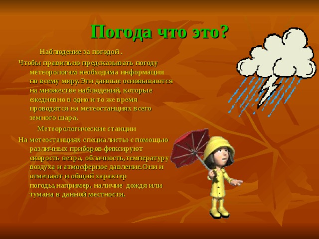 Погода что это?  Наблюдение за погодой . Чтобы правильно предсказывать погоду метеорологам необходима информация по всему миру.Эти данные основываются на множестве наблюдений, которые ежедневно в одно и то же время проводятся на метеостанциях всего земного шара.  Метеорологические станции На метеостанциях специалисты с помощью различных приборов фиксируют скорость ветра, облачность,температуру воздуха и атмосферное давление.Они и отмечают и общий характер погоды,например, наличие дождя или тумана в данной местности.  