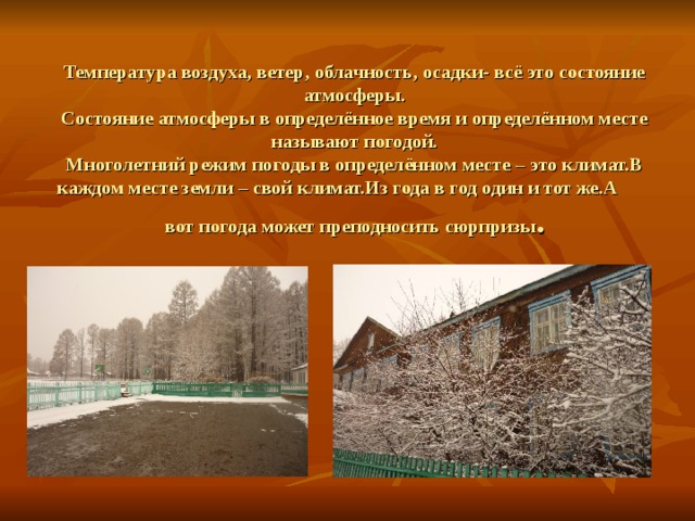 Температура воздуха, ветер, облачность, осадки- всё это состояние атмосферы.  Состояние атмосферы в определённое время и определённом месте называют погодой.  Многолетний режим погоды в определённом месте – это климат.В каждом месте земли – свой климат.Из года в год один и тот же.А вот погода может преподносить сюрпризы .  