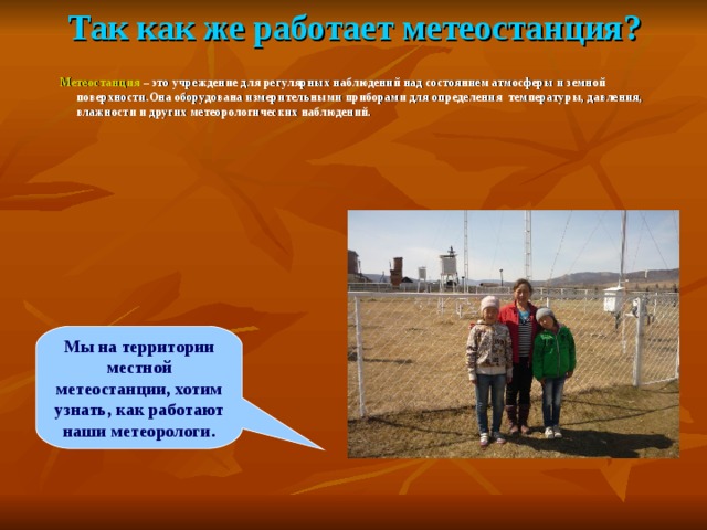Так как же работает метеостанция? Метеостанция – это учреждение для регулярных наблюдений над состоянием атмосферы и земной поверхности.Она оборудована измерительными приборами для определения температуры, давления, влажности и других метеорологических наблюдений. Мы на территории местной метеостанции, хотим узнать, как работают наши метеорологи. 