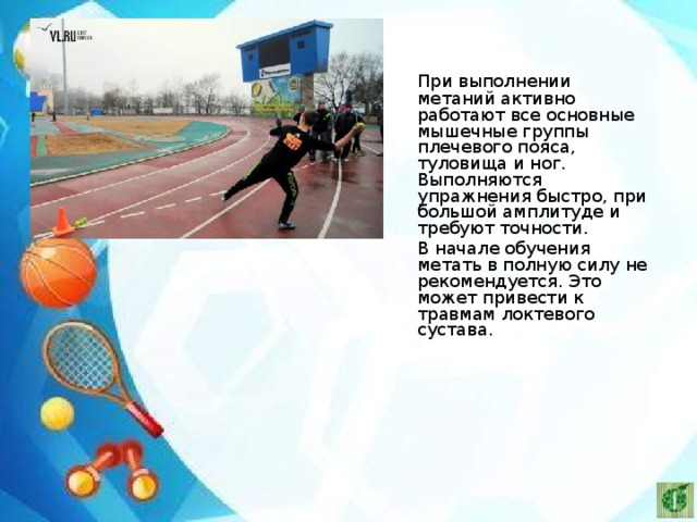   При выполнении метаний активно работают все основные мышечные группы плечевого пояса, туловища и ног. Выполняются упражнения быстро, при большой амплитуде и требуют точности.   В начале обучения метать в полную силу не рекомендуется. Это может привести к травмам локтевого сустава. 