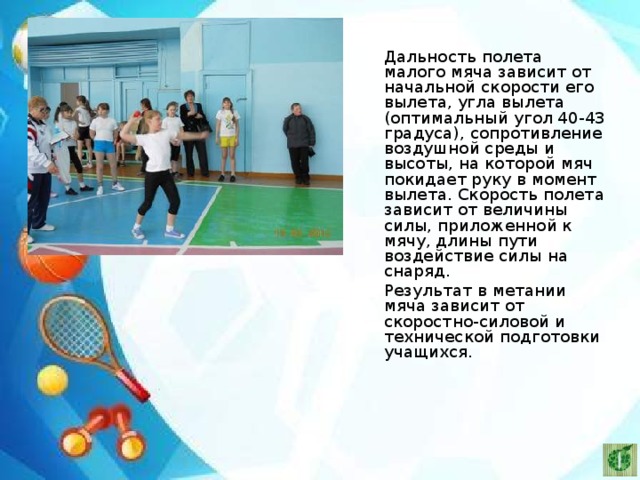   Дальность полета малого мяча зависит от начальной скорости его вылета, угла вылета (оптимальный угол 40-43 градуса), сопротивление воздушной среды и высоты, на которой мяч покидает руку в момент вылета. Скорость полета зависит от величины силы, приложенной к мячу, длины пути воздействие силы на снаряд.   Результат в метании мяча зависит от скоростно-силовой и технической подготовки учащихся. 
