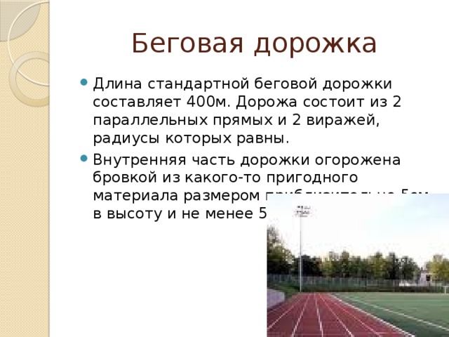 Беговая дорожка Длина стандартной беговой дорожки составляет 400м. Дорожа состоит из 2 параллельных прямых и 2 виражей, радиусы которых равны. Внутренняя часть дорожки огорожена бровкой из какого-то пригодного материала размером приблизительно 5см в высоту и не менее 5 см в ширину. 