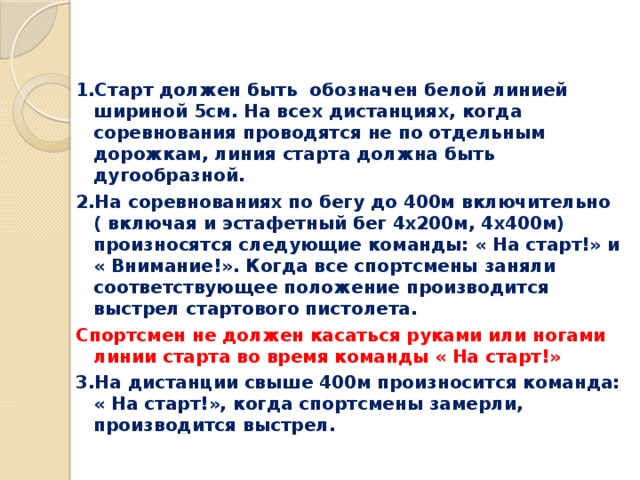 1.Старт должен быть обозначен белой линией шириной 5см. На всех дистанциях, когда соревнования проводятся не по отдельным дорожкам, линия старта должна быть дугообразной. 2.На соревнованиях по бегу до 400м включительно ( включая и эстафетный бег 4х200м, 4х400м) произносятся следующие команды: « На старт!» и « Внимание!». Когда все спортсмены заняли соответствующее положение производится выстрел стартового пистолета. Спортсмен не должен касаться руками или ногами линии старта во время команды « На старт!» 3.На дистанции свыше 400м произносится команда: « На старт!», когда спортсмены замерли, производится выстрел. 