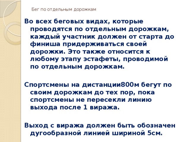 Бег по отдельным дорожкам   Во всех беговых видах, которые проводятся по отдельным дорожкам, каждый участник должен от старта до финиша придерживаться своей дорожки. Это также относится к любому этапу эстафеты, проводимой по отдельным дорожкам.  Спортсмены на дистанции800м бегут по своим дорожкам до тех пор, пока спортсмены не пересекли линию выхода после 1 виража.  Выход с виража должен быть обозначен дугообразной линией шириной 5см. 