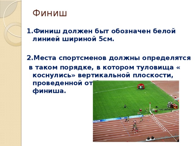 Финиш   1.Финиш должен быт обозначен белой линией шириной 5см.  2.Места спортсменов должны определятся  в таком порядке, в котором туловища « коснулись» вертикальной плоскости, проведенной от ближнего края линии финиша.  