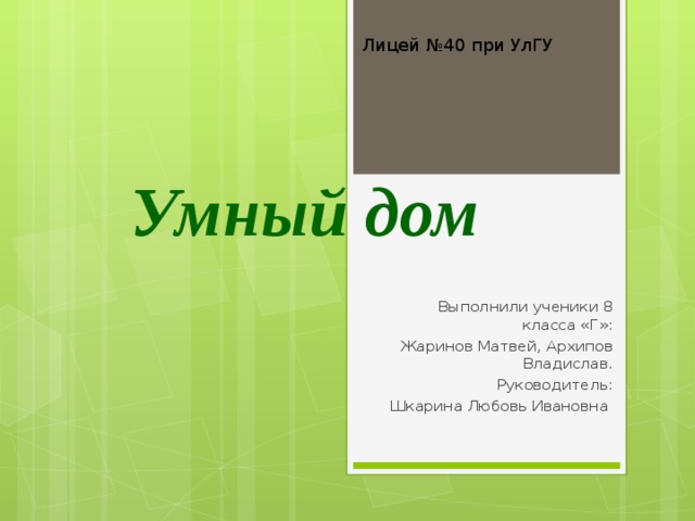 Лицей №40 при УлГУ Умный дом Выполнили ученики 8 класса «Г»: Жаринов Матвей, Архипов Владислав. Руководитель: Шкарина Любовь Ивановна 