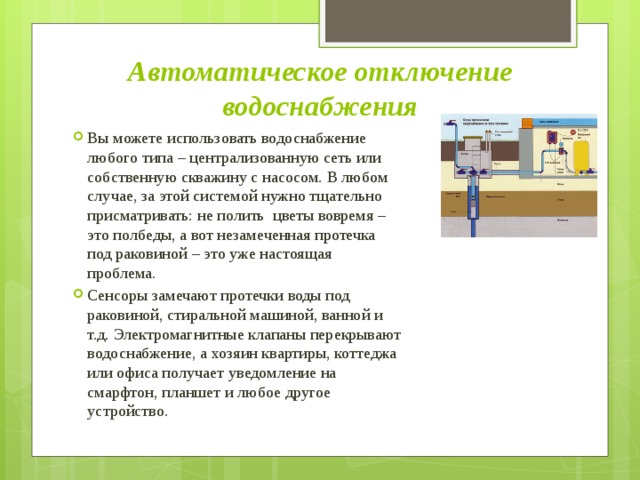 Автоматическое отключение водоснабжения Вы можете использовать водоснабжение любого типа – централизованную сеть или собственную скважину с насосом. В любом случае, за этой системой нужно тщательно присматривать: не полить  цветы вовремя – это полбеды, а вот незамеченная протечка под раковиной – это уже настоящая проблема. Сенсоры замечают протечки воды под раковиной, стиральной машиной, ванной и т.д. Электромагнитные клапаны перекрывают водоснабжение, а хозяин квартиры, коттеджа или офиса получает уведомление на смарфтон, планшет и любое другое устройство. 