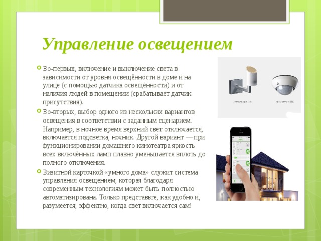 Управление освещением Во-первых, включение и выключение света в зависимости от уровня освещённости в доме и на улице (с помощью датчика освещённости) и от наличия людей в помещении (срабатывает датчик присутствия). Во-вторых, выбор одного из нескольких вариантов освещения в соответствии с заданным сценарием. Например, в ночное время верхний свет отключается, включается подсветка, ночник. Другой вариант — при функционировании домашнего кинотеатра яркость всех включённых ламп плавно уменьшается вплоть до полного отключения. Визитной карточкой «умного дома» служит система управления освещением, которая благодаря современным технологиям может быть полностью автоматизирована. Только представьте, как удобно и, разумеется, эффектно, когда свет включается сам! 