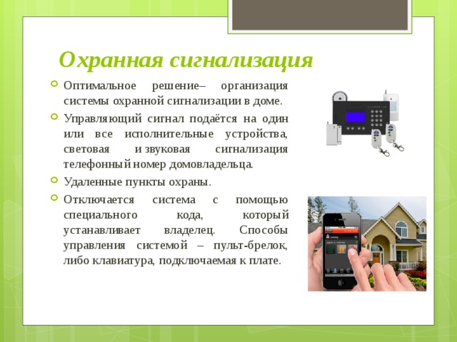 Охранная сигнализация Оптимальное решение– организация системы охранной сигнализации в доме. Управляющий сигнал подаётся на один или все исполнительные устройства, световая и звуковая сигнализация телефонный номер домовладельца. Удаленные пункты охраны. Отключается система с помощью специального кода, который устанавливает владелец. Способы управления системой – пульт-брелок, либо клавиатура, подключаемая к плате. 