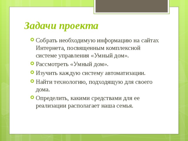 Задачи проекта Собрать необходимую информацию на сайтах Интернета, посвященным комплексной системе управления «Умный дом». Рассмотреть «Умный дом». Изучить каждую систему автоматизации. Найти технологию, подходящую для своего дома. Определить, какими средствами для ее реализации располагает наша семья. 