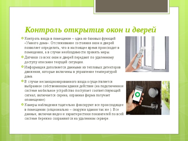 Контроль открытия окон и дверей Контроль входа в помещение – одна из базовых функций «Умного дома». Отслеживание состояния окон и дверей позволяет определить, что в настоящее время происходит в помещении, а в случае необходимости принять меры. Датчики со всех окон и дверей передают по удаленному доступу описание текущей ситуации. Информация дополняется данными из тепловых детекторов движения, которые включены в управление температурой дома. В случае несанкционированного входа осуществляется выбранное собственником здания действие (на подключенное системе мобильное устройство поступает соответствующий сигнал, включается сирена, охранная фирма получает оповещение) Камеры наблюдения тщательно фиксируют все происходящее в помещении (опционально – снаружи здания так же ). Все данные, включая видео и характеристики показателей по всей системе бережно сохраняются на удаленном сервере. 