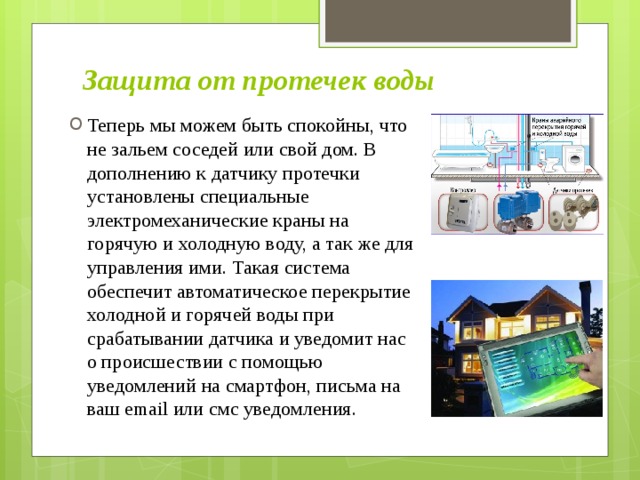 Защита от протечек воды Теперь мы можем быть спокойны, что не зальем соседей или свой дом. В дополнению к датчику протечки установлены специальные электромеханические краны на горячую и холодную воду, а так же для управления ими. Такая система обеспечит автоматическое перекрытие холодной и горячей воды при срабатывании датчика и уведомит нас о происшествии с помощью уведомлений на смартфон, письма на ваш email или смс уведомления. 