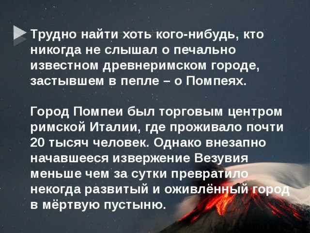Трудно найти хоть кого-нибудь, кто никогда не слышал о печально известном древнеримском городе, застывшем в пепле – о Помпеях.   Город Помпеи был торговым центром римской Италии, где проживало почти 20 тысяч человек. Однако внезапно начавшееся извержение Везувия меньше чем за сутки превратило некогда развитый и оживлённый город в мёртвую пустыню. 