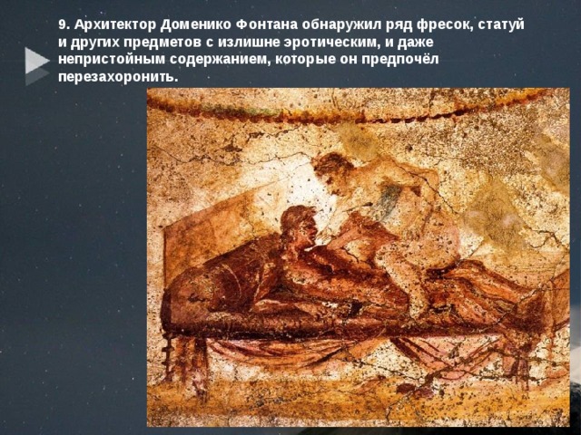 9. Архитектор Доменико Фонтана обнаружил ряд фресок, статуй и других предметов с излишне эротическим, и даже непристойным содержанием, которые он предпочёл перезахоронить. 