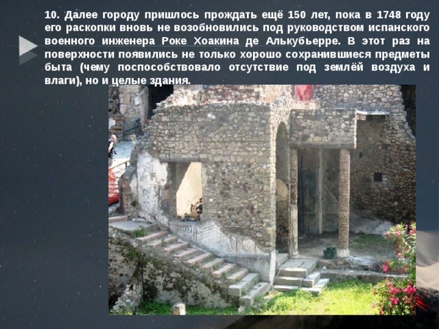 10. Далее городу пришлось прождать ещё 150 лет, пока в 1748 году его раскопки вновь не возобновились под руководством испанского военного инженера Роке Хоакина де Алькубьерре. В этот раз на поверхности появились не только хорошо сохранившиеся предметы быта (чему поспособствовало отсутствие под землёй воздуха и влаги), но и целые здания. 