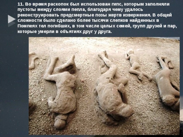 11. Во время раскопок был использован гипс, которым заполняли пустоты между слоями пепла, благодаря чему удалось реконструировать предсмертные позы жертв извержения. В общей сложности было сделано более тысячи слепков найденных в Помпеях тел погибших, в том числе целых семей, групп друзей и пар, которые умерли в объятиях друг у друга. 