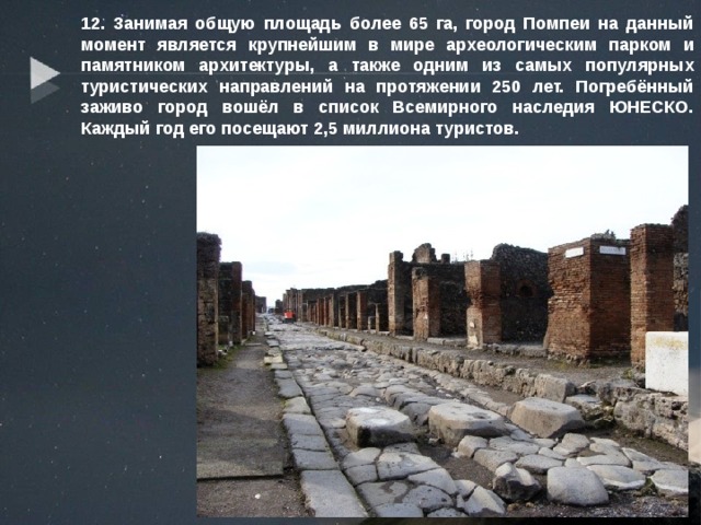 12. Занимая общую площадь более 65 га, город Помпеи на данный момент является крупнейшим в мире археологическим парком и памятником архитектуры, а также одним из самых популярных туристических направлений на протяжении 250 лет. Погребённый заживо город вошёл в список Всемирного наследия ЮНЕСКО. Каждый год его посещают 2,5 миллиона туристов. 