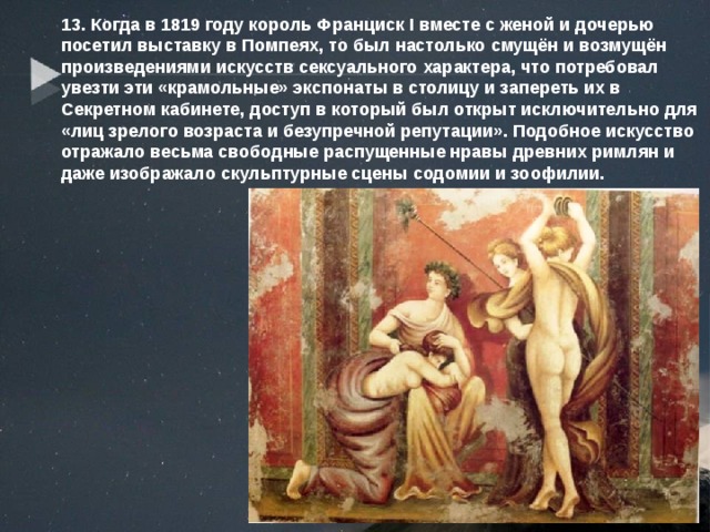 13. Когда в 1819 году король Франциск I вместе с женой и дочерью посетил выставку в Помпеях, то был настолько смущён и возмущён произведениями искусств сексуального характера, что потребовал увезти эти «крамольные» экспонаты в столицу и запереть их в Секретном кабинете, доступ в который был открыт исключительно для «лиц зрелого возраста и безупречной репутации». Подобное искусство отражало весьма свободные распущенные нравы древних римлян и даже изображало скульптурные сцены содомии и зоофилии. 