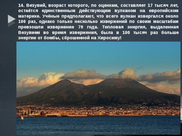 14. Везувий, возраст которого, по оценкам, составляет 17 тысяч лет, остаётся единственным действующим вулканом на европейском материке. Учёные предполагают, что всего вулкан извергался около 100 раз, однако только несколько извержений по своим масштабам превзошли извержение 79 года. Тепловая энергия, выделенная Везувием во время извержения, была в 100 тысяч раз больше энергии от бомбы, сброшенной на Хиросиму! 