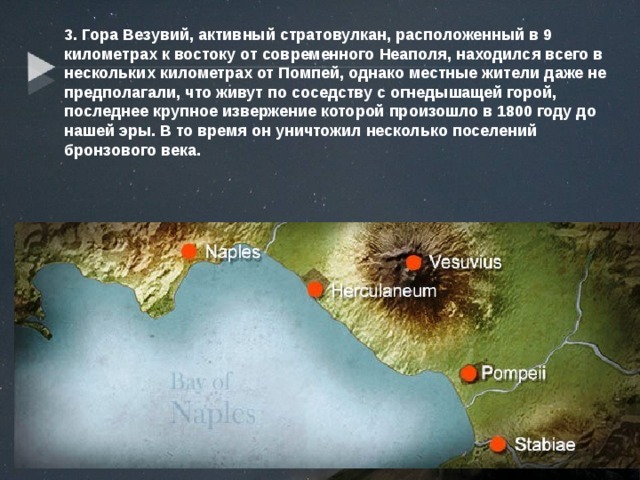 3. Гора Везувий, активный стратовулкан, расположенный в 9 километрах к востоку от современного Неаполя, находился всего в нескольких километрах от Помпей, однако местные жители даже не предполагали, что живут по соседству с огнедышащей горой, последнее крупное извержение которой произошло в 1800 году до нашей эры. В то время он уничтожил несколько поселений бронзового века. 