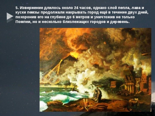5. Извержение длилось около 24 часов, однако слой пепла, лава и куски пемзы продолжали накрывать город ещё в течение двух дней, похоронив его на глубине до 6 метров и уничтожив не только Помпеи, но и несколько близлежащих городов и деревень. 
