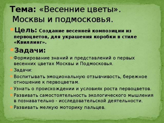 Тема: «Весенние цветы».  Москвы и подмосковья. Цель: Создание весенней композиции из первоцветов, для украшения коробки в стиле «Квиллинг». Задачи: Формирование знаний и представлений о первых весенних цветах Москвы и Подмосковья. Задачи: Воспитывать эмоциональную отзывчивость, бережное отношение к первоцветам. Узнать о происхождении и условиях роста первоцветов. Развивать самостоятельность экологического мышления в познавательно - исследовательской деятельности. Развивать мелкую моторику пальцев. 