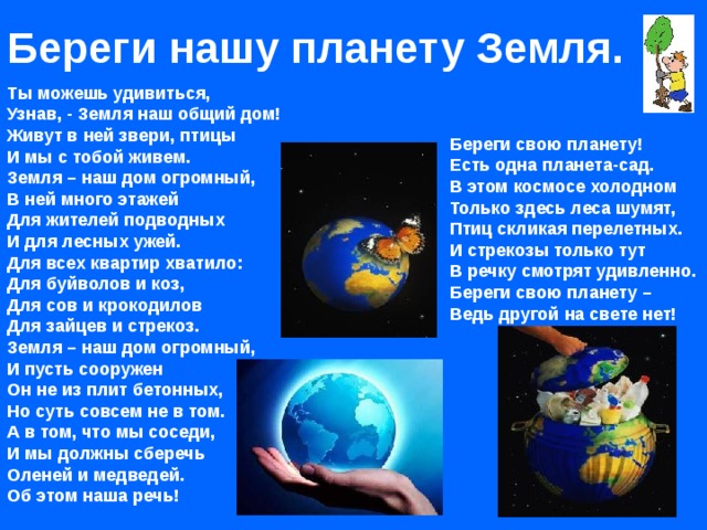 Береги нашу планету Земля. Ты можешь удивиться,  Узнав, - Земля наш общий дом!  Живут в ней звери, птицы  И мы с тобой живем.  Земля – наш дом огромный,  В ней много этажей  Для жителей подводных  И для лесных ужей.  Для всех квартир хватило:  Для буйволов и коз,  Для сов и крокодилов  Для зайцев и стрекоз.  Земля – наш дом огромный,  И пусть сооружен  Он не из плит бетонных,  Но суть совсем не в том.  А в том, что мы соседи,  И мы должны сберечь  Оленей и медведей.  Об этом наша речь! Береги свою планету!  Есть одна планета-сад.  В этом космосе холодном  Только здесь леса шумят,  Птиц скликая перелетных.  И стрекозы только тут  В речку смотрят удивленно.  Береги свою планету –  Ведь другой на свете нет! 