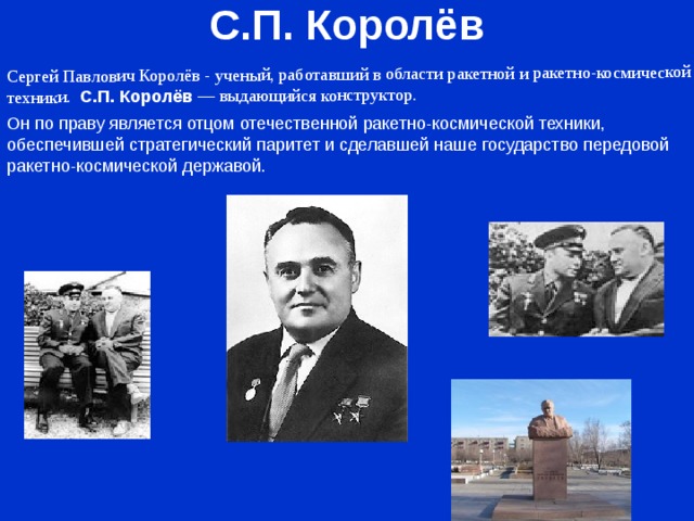 С.П. Королёв Cергей Павлович Королёв - ученый, работавший в области ракетной и ракетно-космической техники. С.П. Королёв  — выдающийся конструктор. Он по праву является отцом отечественной ракетно-космической техники, обеспечившей стратегический паритет и сделавшей наше государство передовой ракетно-космической державой. 