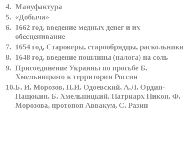 XVII век Принятие Соборного уложения Вторым Мануфактура «Добыча» 1662 год, введение медных денег и их обесценивание 1654 год, Староверы, старообрядцы, раскольники 1648 год, введение пошлины (налога) на соль Присоединение Украины по просьбе Б. Хмельницкого к территории России Б. И. Морозов, Н.И. Одоевский, А.Л. Ордин-Нащокин, Б. Хмельницкий, Патриарх Никон, Ф. Морозова, протопоп Аввакум, С. Разин 