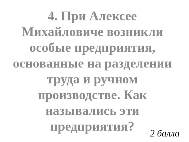 4. При Алексее Михайловиче возникли особые предприятия, основанные на разделении труда и ручном производстве. Как назывались эти предприятия? 2 балла 