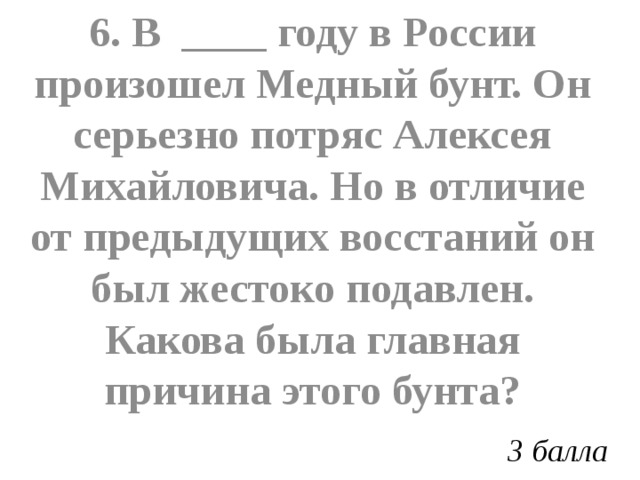 6. В ____ году в России произошел Медный бунт. Он серьезно потряс Алексея Михайловича. Но в отличие от предыдущих восстаний он был жестоко подавлен. Какова была главная причина этого бунта? 3 балла 