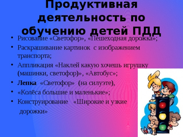 Продуктивная деятельность по обучению детей ПДД Рисование «Светофор», «Пешеходная дорожка»; Раскрашивание картинок с изображением транспорта; Аппликация «Наклей какую хочешь игрушку (машинки, светофор)», «Автобус»; Лепка «Светофор» (на силуэте), «Колёса большие и маленькие»; Конструирование «Широкие и узкие  дорожки» 