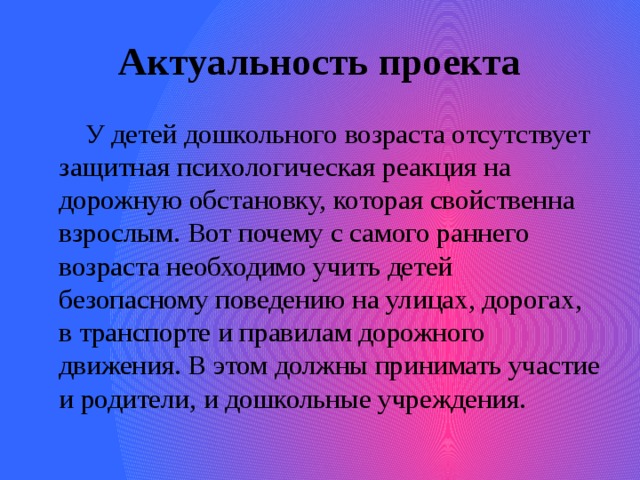 Актуальность проекта  У детей дошкольного возраста отсутствует защитная психологическая реакция на дорожную обстановку, которая свойственна взрослым. Вот почему с самого раннего возраста необходимо учить детей безопасному поведению на улицах, дорогах, в транспорте и правилам дорожного движения. В этом должны принимать участие и родители, и дошкольные учреждения. 