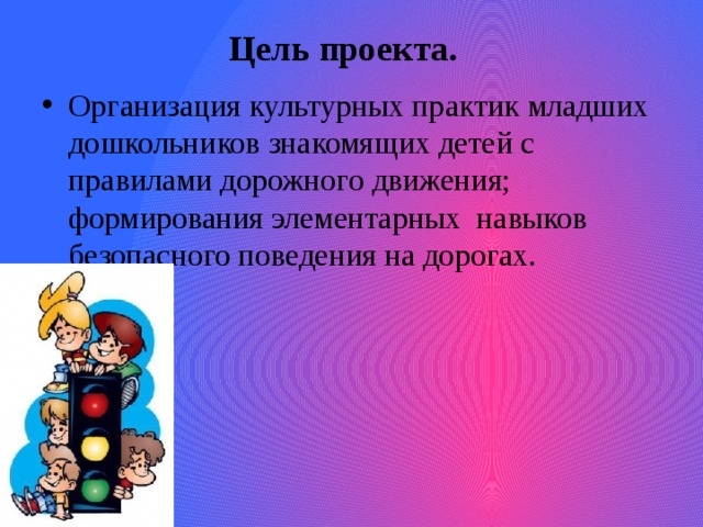 Цель проекта.   Организация культурных практик младших дошкольников знакомящих детей с правилами дорожного движения; формирования элементарных навыков безопасного поведения на дорогах. 