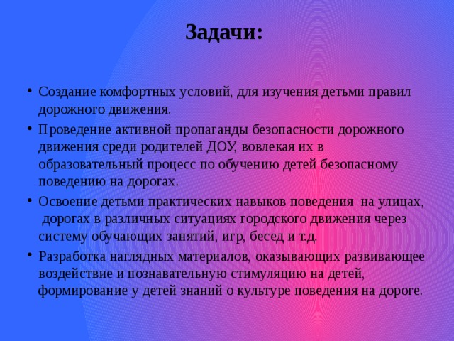 Задачи:   Создание комфортных условий, для изучения детьми правил дорожного движения. Проведение активной пропаганды безопасности дорожного движения среди родителей ДОУ, вовлекая их в образовательный процесс по обучению детей безопасному поведению на дорогах. Освоение детьми практических навыков поведения на улицах, дорогах в различных ситуациях городского движения через систему обучающих занятий, игр, бесед и т.д. Разработка наглядных материалов, оказывающих развивающее воздействие и познавательную стимуляцию на детей, формирование у детей знаний о культуре поведения на дороге. 
