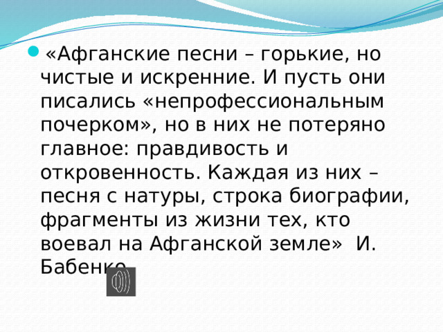 «Афганские песни – горькие, но чистые и искренние. И пусть они писались «непрофессиональным почерком», но в них не потеряно главное: правдивость и откровенность. Каждая из них – песня с натуры, строка биографии, фрагменты из жизни тех, кто воевал на Афганской земле» И. Бабенко. 