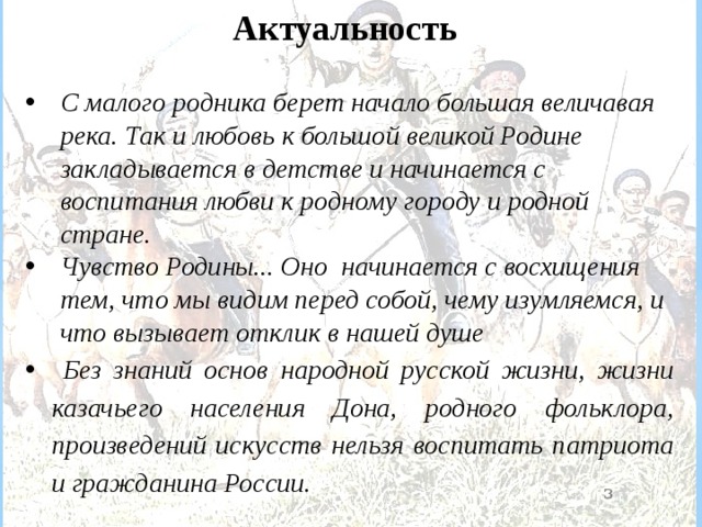   Актуальность  С малого родника берет начало большая величавая река. Так и любовь к большой великой Родине закладывается в детстве и начинается с воспитания любви к родному городу и родной стране.   Чувство Родины... Оно начинается с восхищения тем, что мы видим перед собой, чему изумляемся, и что вызывает отклик в нашей душе  Без знаний основ народной русской жизни, жизни казачьего населения Дона, родного фольклора, произведений искусств нельзя воспитать патриота и гражданина России.   