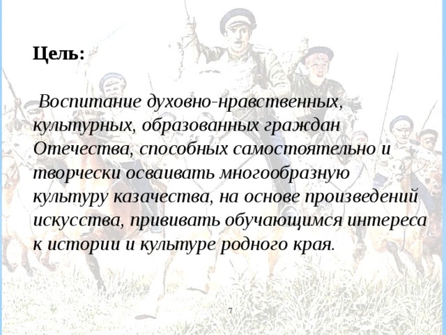   Цель:   Воспитание духовно-нравственных, культурных, образованных граждан Отечества, способных самостоятельно и творчески осваивать многообразную культуру казачества, на основе произведений искусства, прививать обучающимся интереса к истории и культуре родного края.  